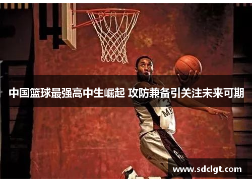 中国篮球最强高中生崛起 攻防兼备引关注未来可期