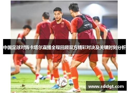 中国足球对阵卡塔尔直播全程回顾双方精彩对决及关键时刻分析